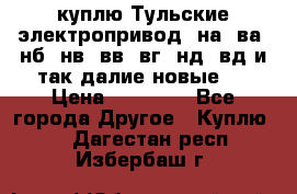 куплю Тульские электропривод  на, ва, нб, нв, вв, вг, нд, вд и так далие новые   › Цена ­ 85 500 - Все города Другое » Куплю   . Дагестан респ.,Избербаш г.